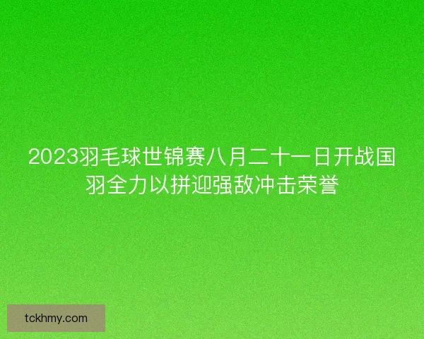 2023羽毛球世锦赛八月二十一日开战国羽全力以拼迎强敌冲击荣誉
