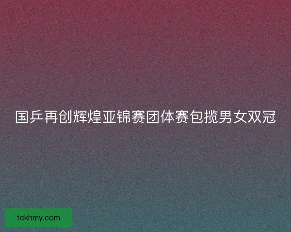 国乒再创辉煌亚锦赛团体赛包揽男女双冠