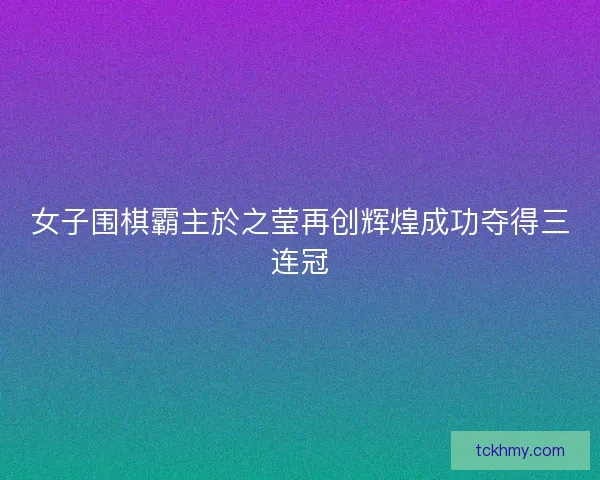 女子围棋霸主於之莹再创辉煌成功夺得三连冠