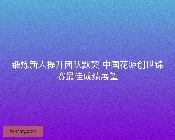 锻炼新人提升团队默契 中国花游创世锦赛最佳成绩展望