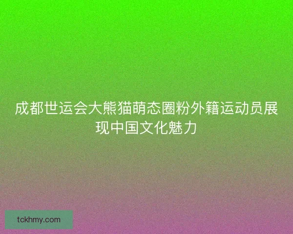 成都世运会大熊猫萌态圈粉外籍运动员展现中国文化魅力