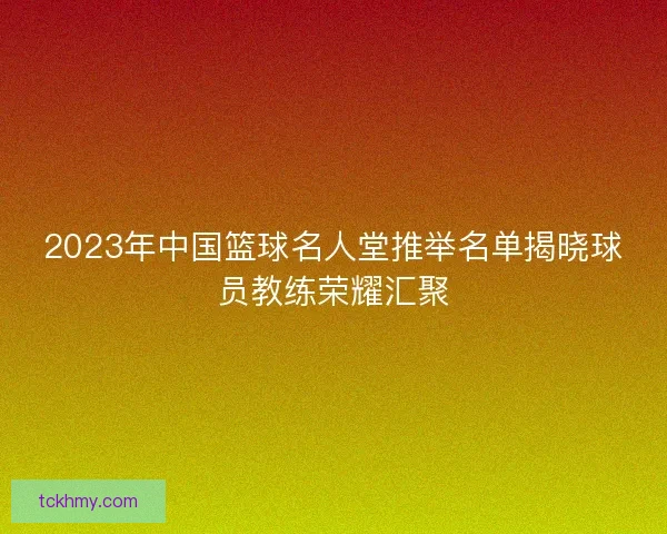 2023年中国篮球名人堂推举名单揭晓球员教练荣耀汇聚