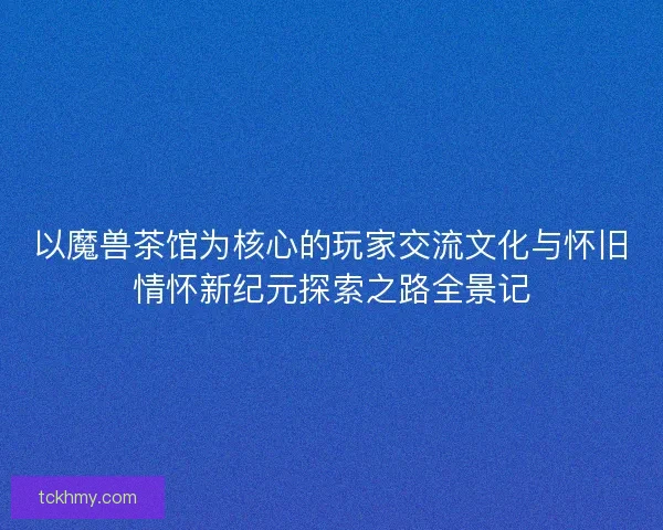 以魔兽茶馆为核心的玩家交流文化与怀旧情怀新纪元探索之路全景记