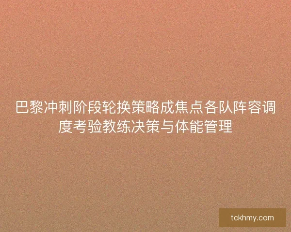 巴黎冲刺阶段轮换策略成焦点各队阵容调度考验教练决策与体能管理