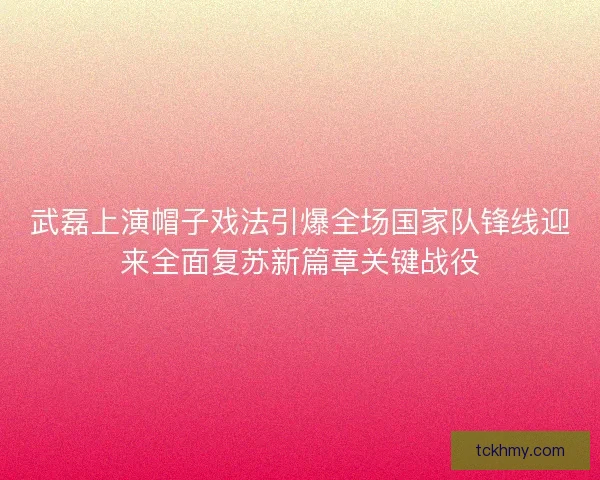 武磊上演帽子戏法引爆全场国家队锋线迎来全面复苏新篇章关键战役