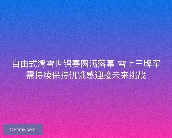 自由式滑雪世锦赛圆满落幕 雪上王牌军需持续保持饥饿感迎接未来挑战