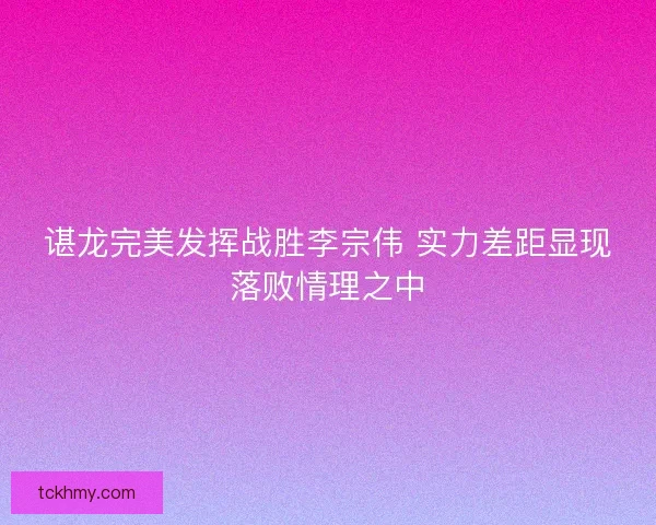 谌龙完美发挥战胜李宗伟 实力差距显现落败情理之中