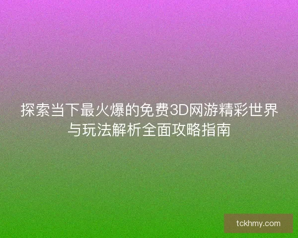 探索当下最火爆的免费3D网游精彩世界与玩法解析全面攻略指南